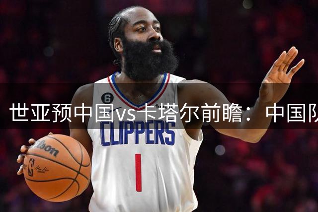 世亚预中国vs卡塔尔前瞻：中国队实力占优，郭士强强调心态成关键