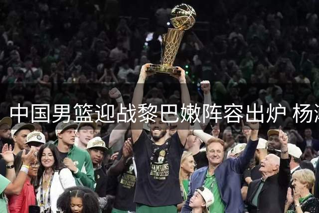 中国男篮迎战黎巴嫩阵容出炉 杨瀚森领衔出征
