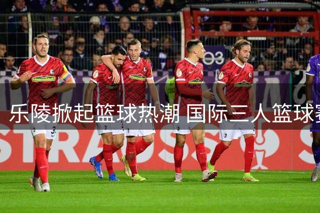 乐陵掀起篮球热潮 国际三人篮球赛在千年枣乡圆满收官