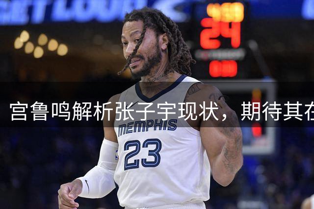 宫鲁鸣解析张子宇现状，期待其在28年展现更大价值