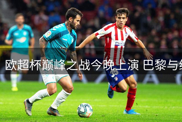 欧超杯巅峰之战今晚上演 巴黎与维拉争夺王中王