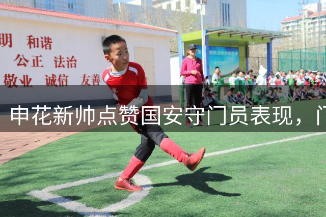 申花新帅点赞国安守门员表现，门将轮换引关注