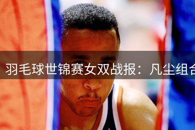 羽毛球世锦赛女双战报：凡尘组合轻取对手挺进16强