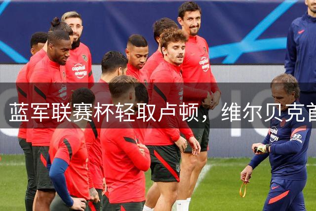 蓝军联赛杯轻取卢顿，维尔贝克首秀建功，主力轮换成焦点