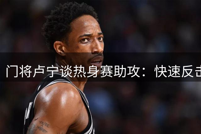 门将卢宁谈热身赛助攻：快速反击是常规战术
