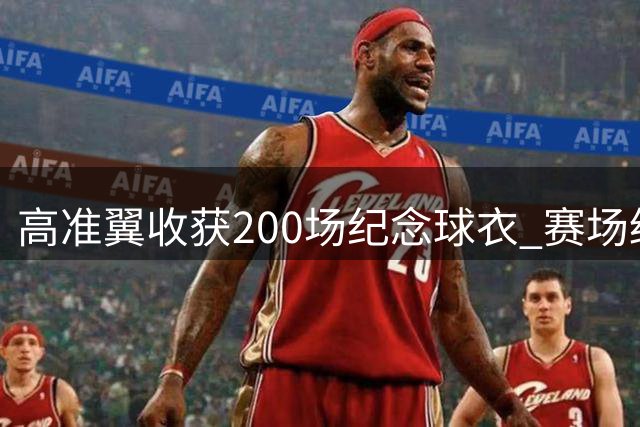 高准翼收获200场纪念球衣 赛场绽放灿烂笑容