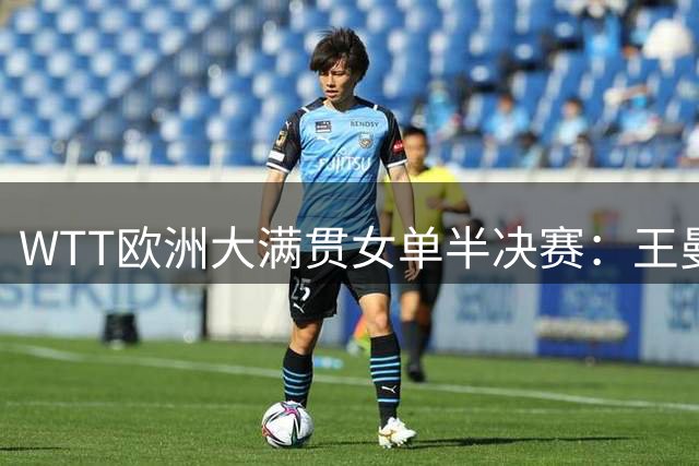 WTT欧洲大满贯女单半决赛：王曼昱力克蒯曼晋级决赛